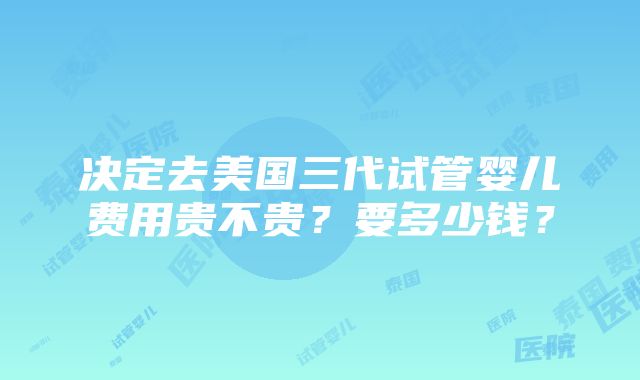 决定去美国三代试管婴儿费用贵不贵？要多少钱？