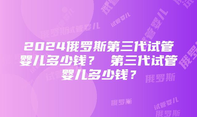 2024俄罗斯第三代试管婴儿多少钱？ 第三代试管婴儿多少钱？