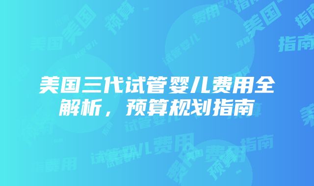 美国三代试管婴儿费用全解析，预算规划指南