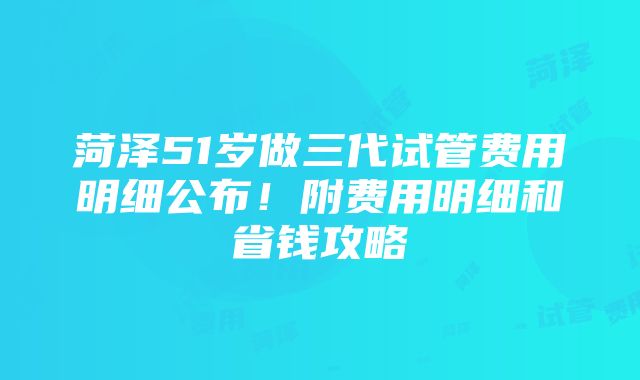 菏泽51岁做三代试管费用明细公布！附费用明细和省钱攻略