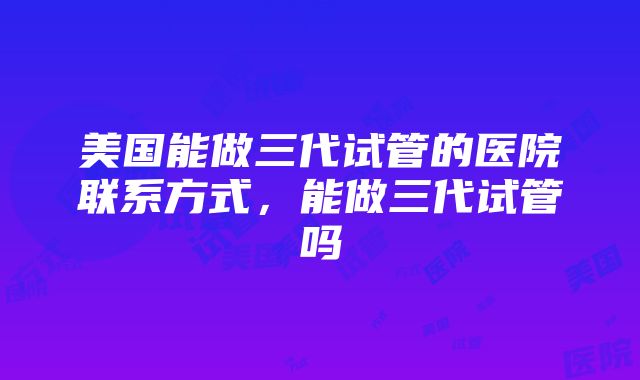 美国能做三代试管的医院联系方式，能做三代试管吗