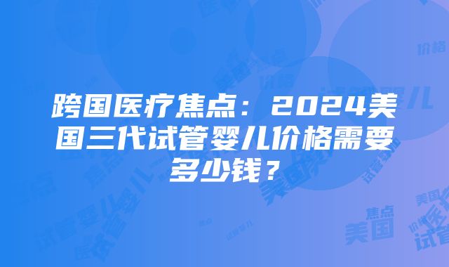 跨国医疗焦点：2024美国三代试管婴儿价格需要多少钱？