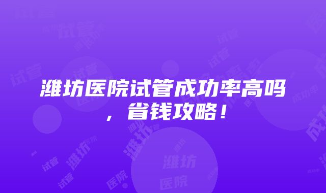 潍坊医院试管成功率高吗，省钱攻略！