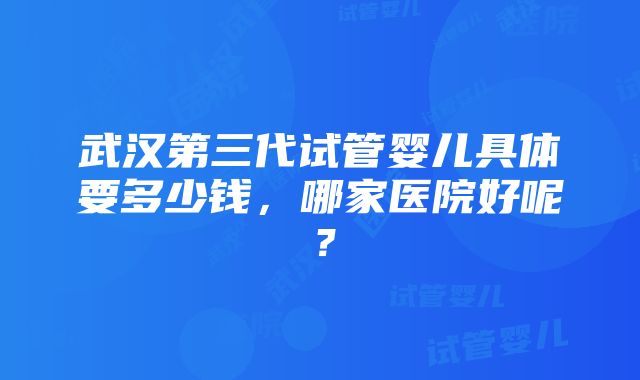 武汉第三代试管婴儿具体要多少钱，哪家医院好呢？