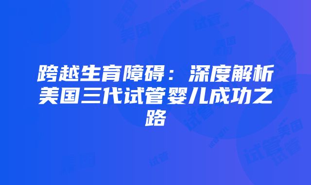 跨越生育障碍：深度解析美国三代试管婴儿成功之路