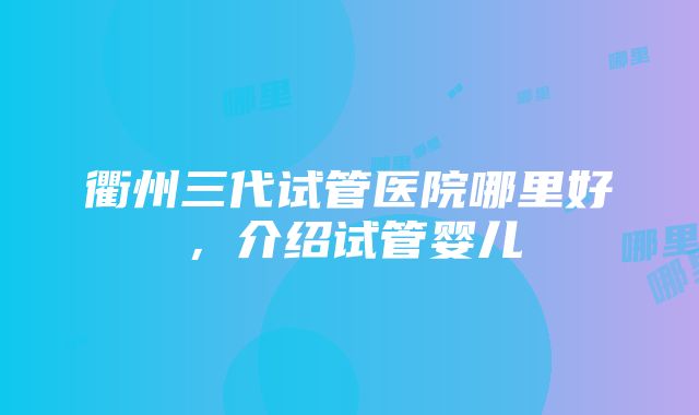 衢州三代试管医院哪里好，介绍试管婴儿