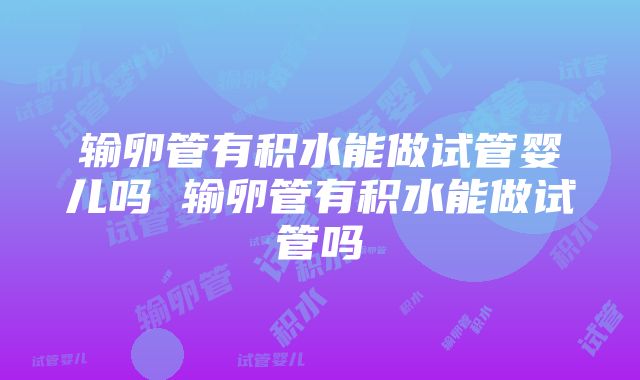 输卵管有积水能做试管婴儿吗 输卵管有积水能做试管吗