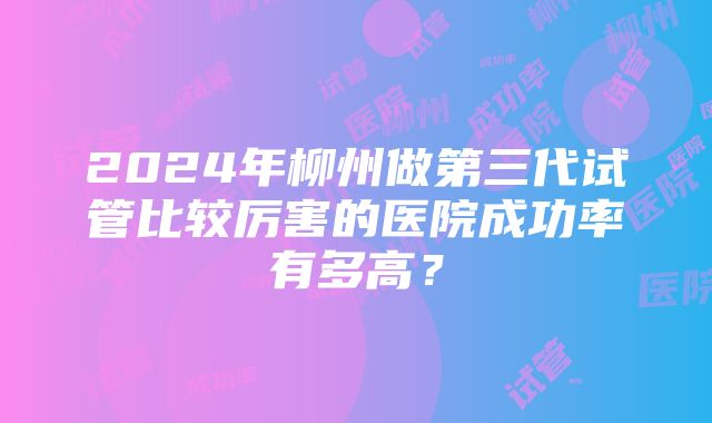 2024年柳州做第三代试管比较厉害的医院成功率有多高？