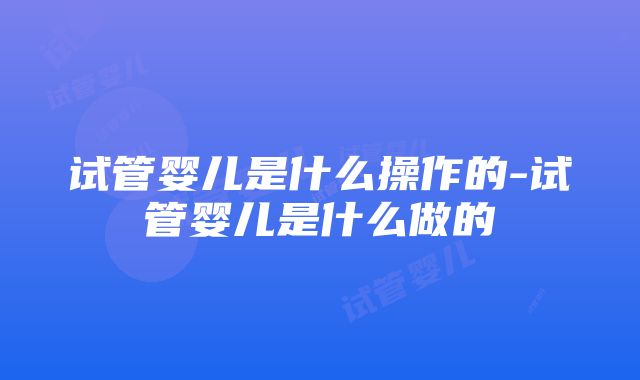 试管婴儿是什么操作的-试管婴儿是什么做的