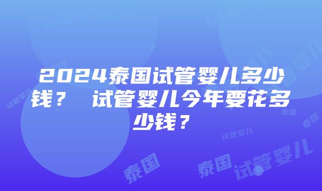 2024泰国试管婴儿多少钱？ 试管婴儿今年要花多少钱？