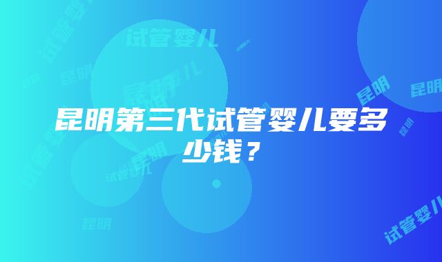 昆明第三代试管婴儿要多少钱？