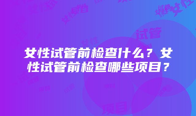 女性试管前检查什么？女性试管前检查哪些项目？