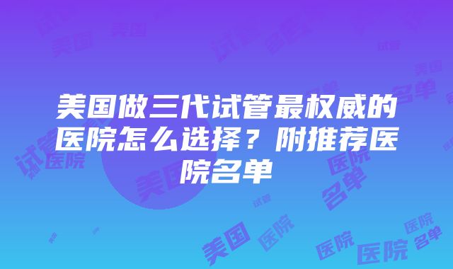 美国做三代试管最权威的医院怎么选择？附推荐医院名单