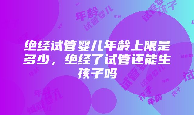 绝经试管婴儿年龄上限是多少，绝经了试管还能生孩子吗