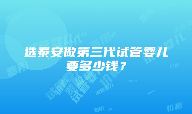 选泰安做第三代试管婴儿要多少钱？