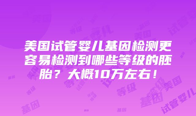 美国试管婴儿基因检测更容易检测到哪些等级的胚胎？大概10万左右！