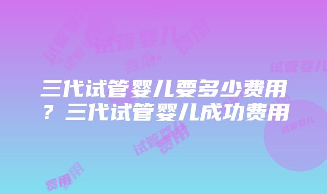 三代试管婴儿要多少费用？三代试管婴儿成功费用