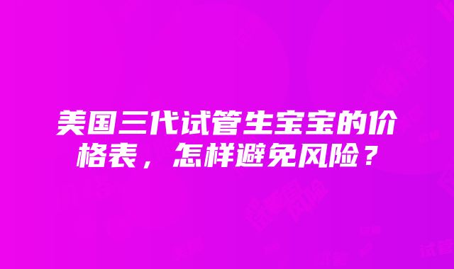 美国三代试管生宝宝的价格表，怎样避免风险？