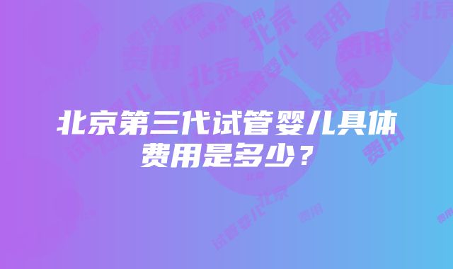 北京第三代试管婴儿具体费用是多少？