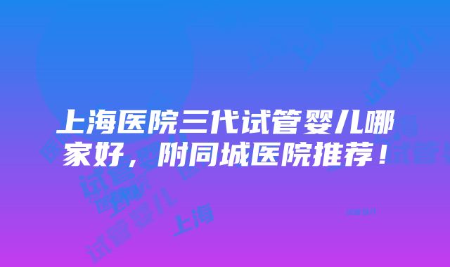 上海医院三代试管婴儿哪家好，附同城医院推荐！