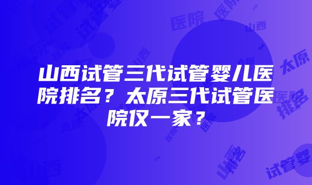 山西试管三代试管婴儿医院排名？太原三代试管医院仅一家？