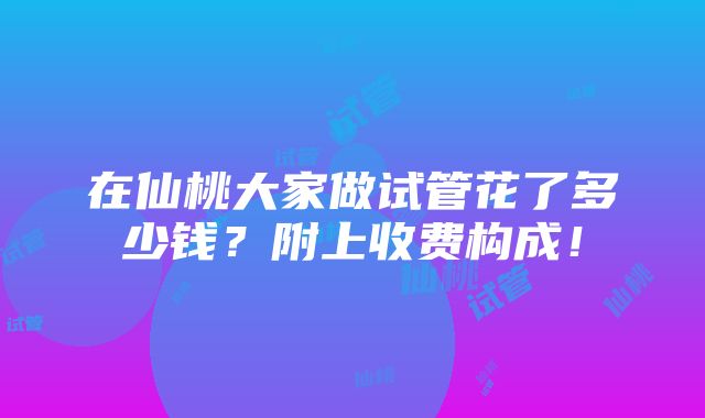 在仙桃大家做试管花了多少钱？附上收费构成！