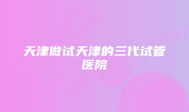 天津做试天津的三代试管医院