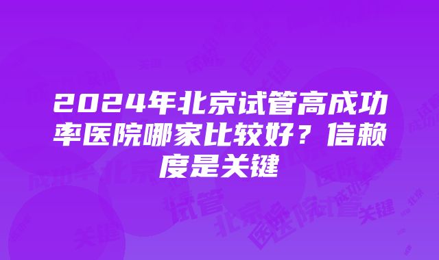 2024年北京试管高成功率医院哪家比较好？信赖度是关键