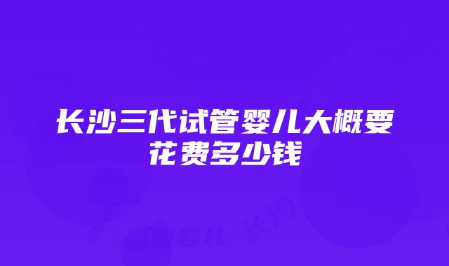 长沙三代试管婴儿大概要花费多少钱