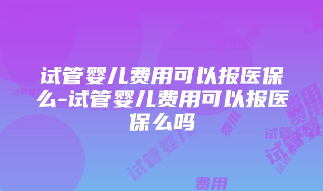 试管婴儿费用可以报医保么-试管婴儿费用可以报医保么吗