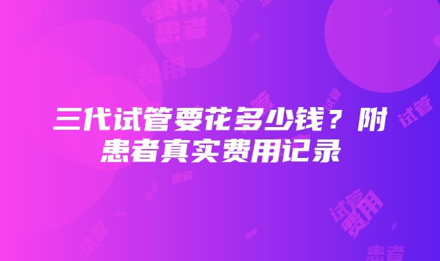 三代试管要花多少钱？附患者真实费用记录