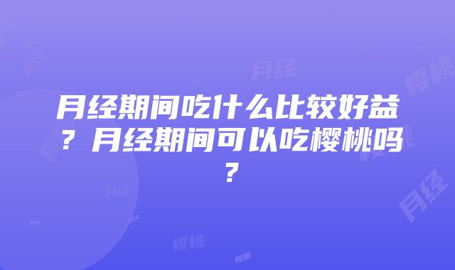 月经期间吃什么比较好益？月经期间可以吃樱桃吗？