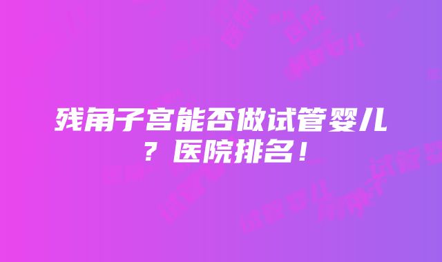 残角子宫能否做试管婴儿？医院排名！