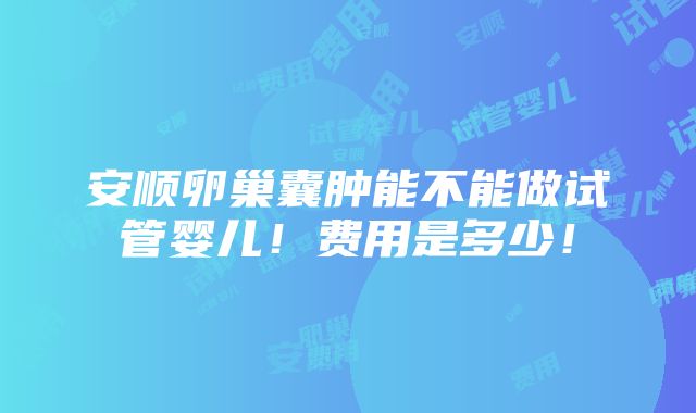 安顺卵巢囊肿能不能做试管婴儿！费用是多少！