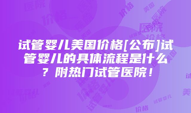 试管婴儿美国价格[公布]试管婴儿的具体流程是什么？附热门试管医院！