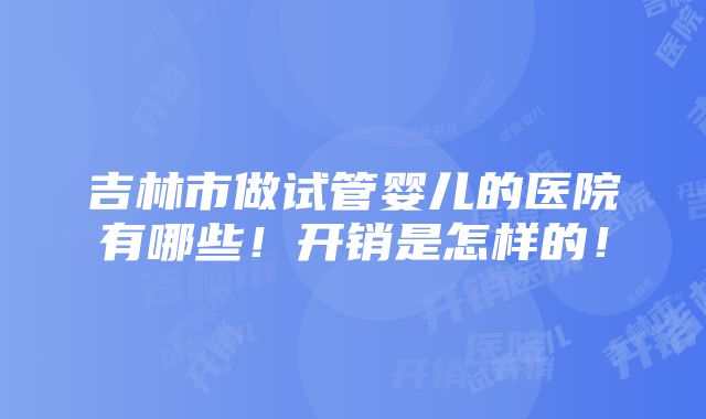 吉林市做试管婴儿的医院有哪些！开销是怎样的！