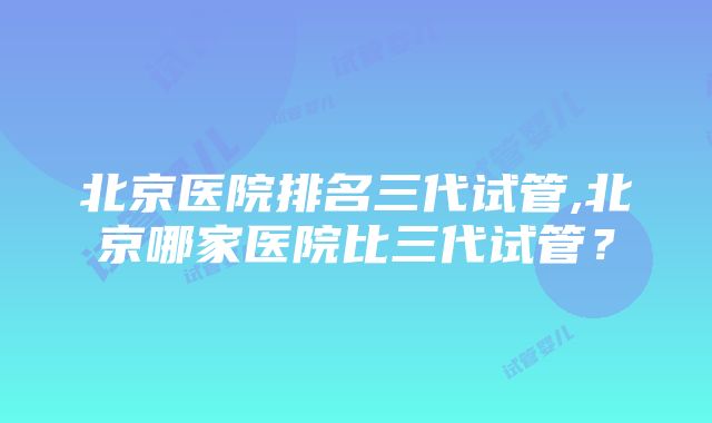 北京医院排名三代试管,北京哪家医院比三代试管？