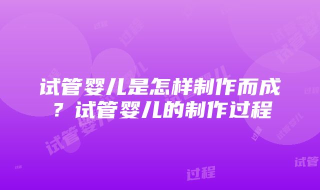 试管婴儿是怎样制作而成？试管婴儿的制作过程