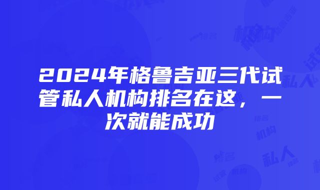 2024年格鲁吉亚三代试管私人机构排名在这，一次就能成功