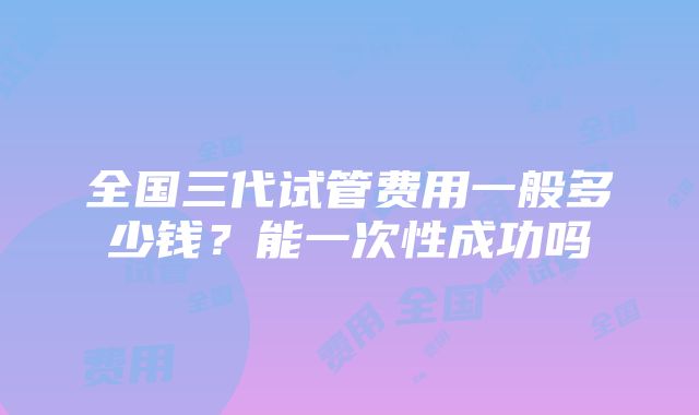 全国三代试管费用一般多少钱？能一次性成功吗