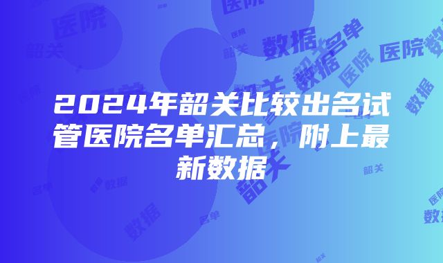 2024年韶关比较出名试管医院名单汇总，附上最新数据