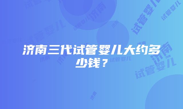 济南三代试管婴儿大约多少钱？