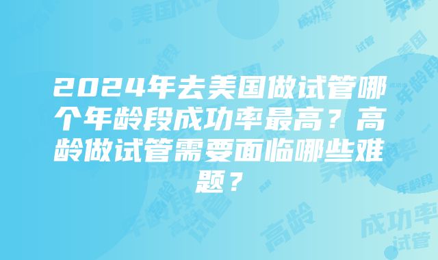 2024年去美国做试管哪个年龄段成功率最高？高龄做试管需要面临哪些难题？