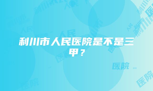 利川市人民医院是不是三甲？