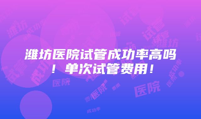 潍坊医院试管成功率高吗！单次试管费用！