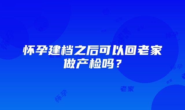 怀孕建档之后可以回老家做产检吗？