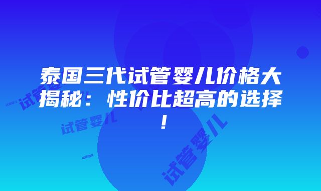 泰国三代试管婴儿价格大揭秘：性价比超高的选择！