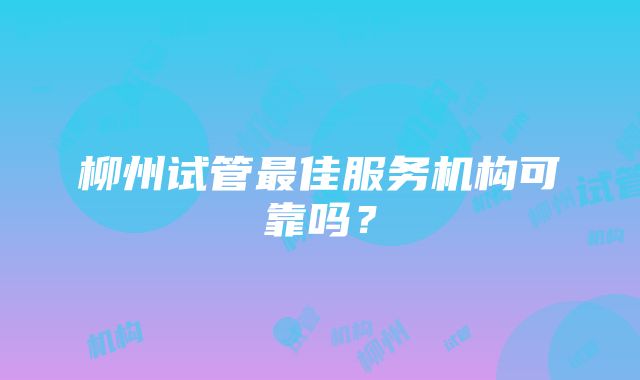 柳州试管最佳服务机构可靠吗？