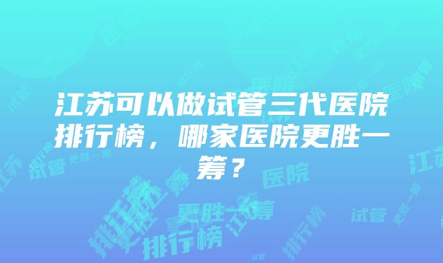 江苏可以做试管三代医院排行榜，哪家医院更胜一筹？