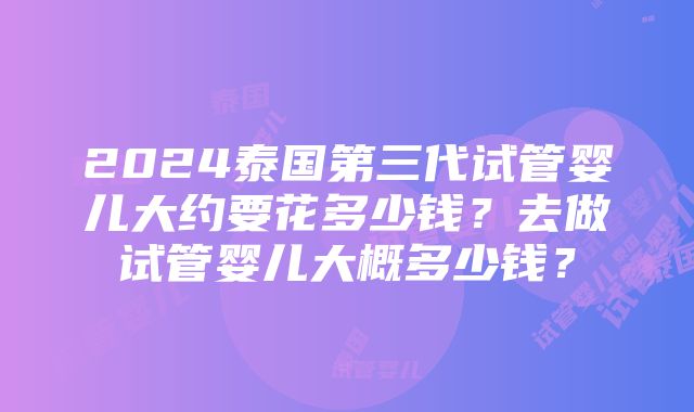 2024泰国第三代试管婴儿大约要花多少钱？去做试管婴儿大概多少钱？